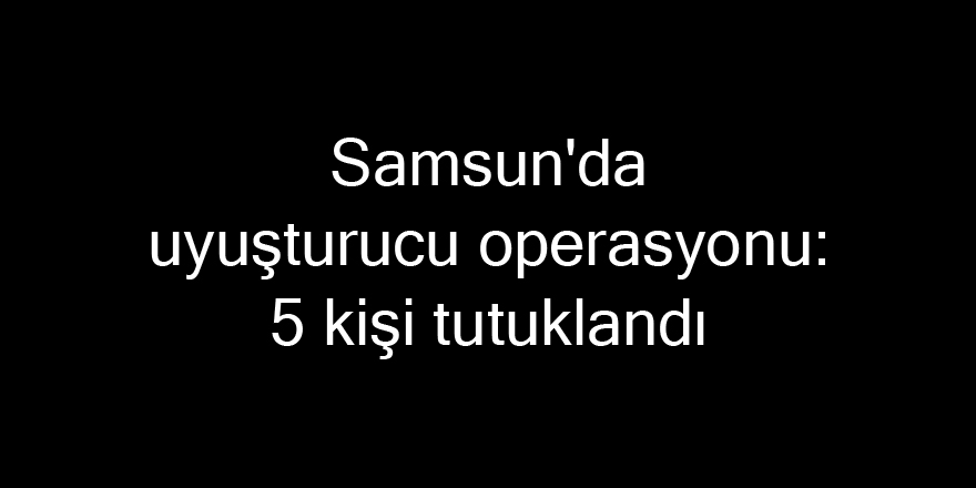 Samsun'da uyuşturucu operasyonu: 5 kişi tutuklandı