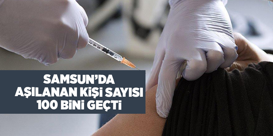 Samsun’da aşılanan kişi sayısı 100 bini geçti - samsun haber