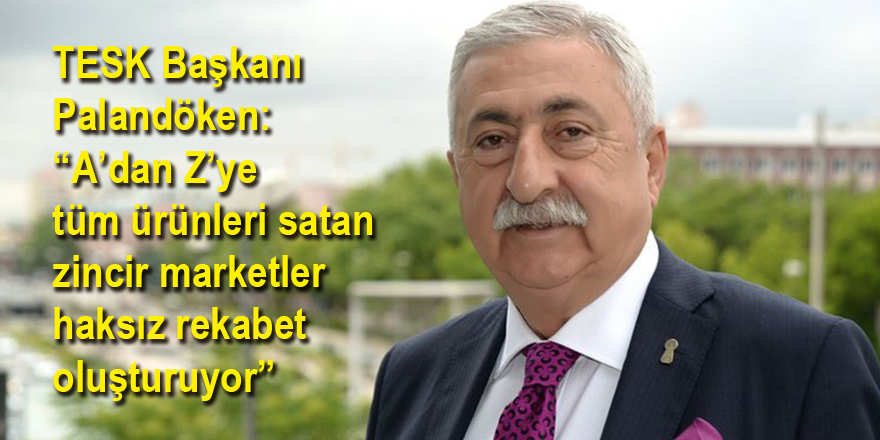 TESK Başkanı Palandöken: “A’dan Z’ye tüm ürünleri satan zincir marketler haksız rekabet oluşturuyor”