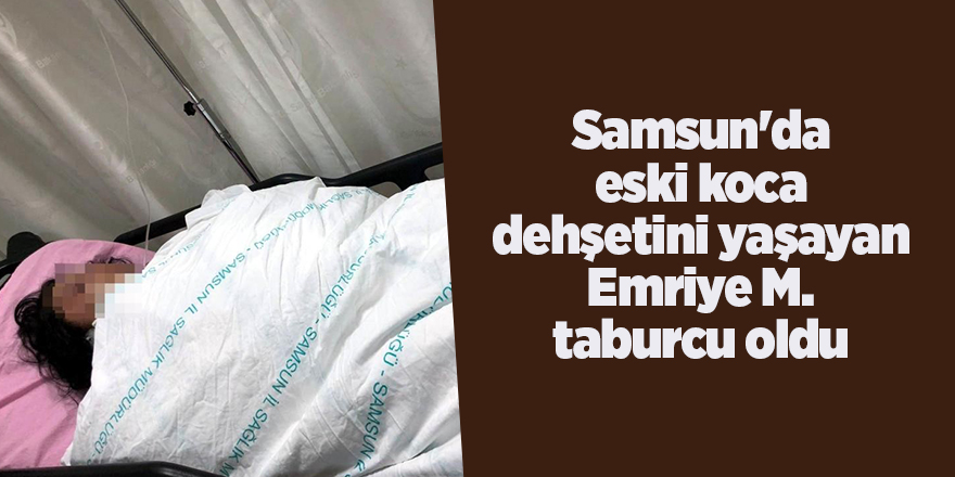 Samsun'da eski koca dehşetini yaşayan Emriye M. taburcu oldu - samsun haber