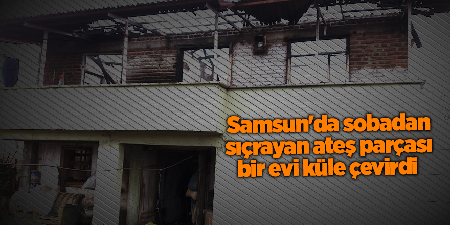 Samsun'da sobadan sıçrayan ateş parçası bir evi küle çevirdi - samsun haber