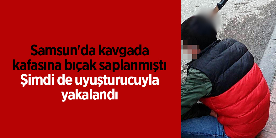 Samsun'da kavgada kafasına bıçak saplanmıştı şimdi de uyuşturucuyla yakalandı - samsun haber