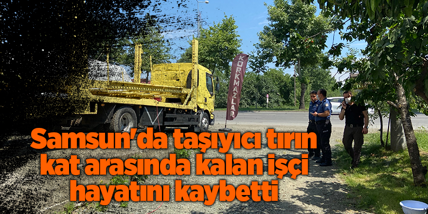 Samsun'da taşıyıcı tırın kat arasında kalan işçi hayatını kaybetti - samsun haber