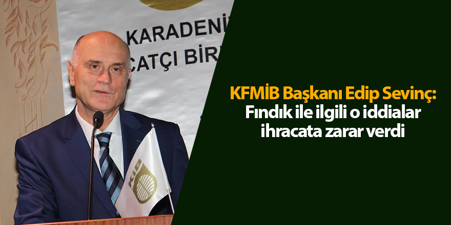 KFMİB Başkanı Edip Sevinç: Fındık ile ilgili o iddialar ihracata zarar verdi - samsun haber