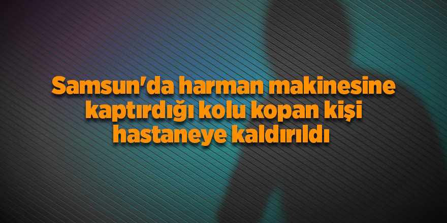 Samsun'da harman makinesine kaptırdığı kolu kopan kişi hastaneye kaldırıldı - samsun haber