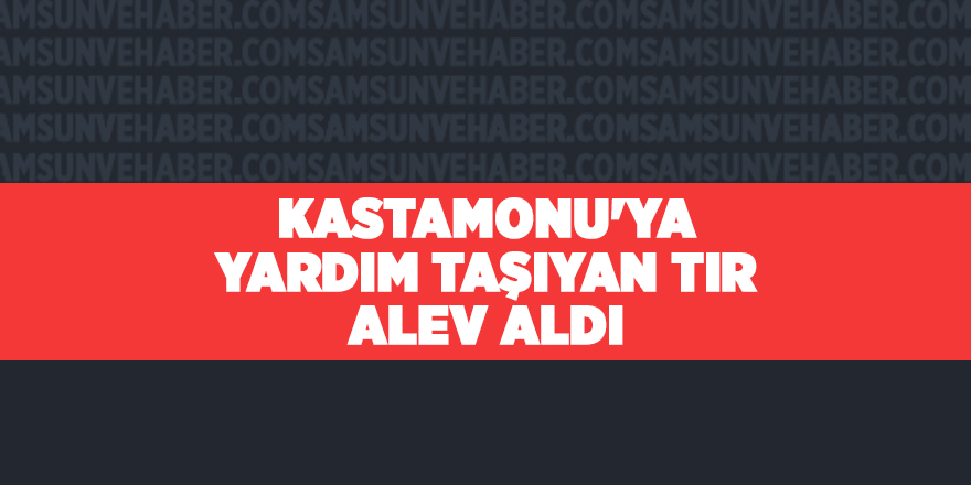 Kastamonu'ya yardım taşıyan tır alev aldı - samsun haber