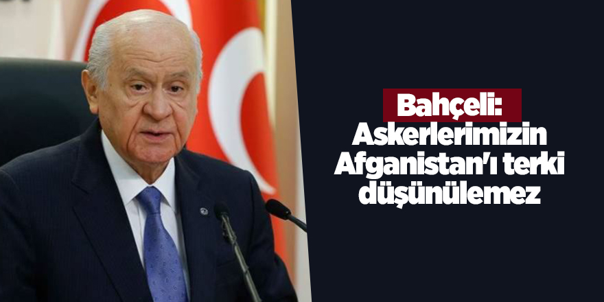 Bahçeli: Askerlerimizin Afganistan'ı terki düşünülemez