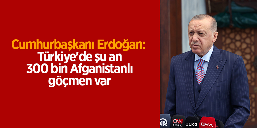 Cumhurbaşkanı Erdoğan:  Türkiye'de şu an 300 bin Afganistanlı göçmen var