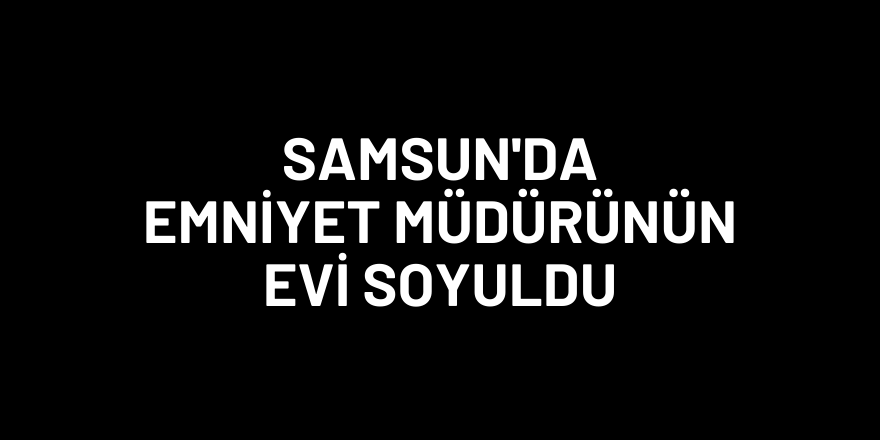 Samsun'da hırsızlar emniyet müdürünün evini soydu