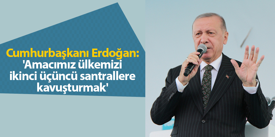 Cumhurbaşkanı Erdoğan: 'Amacımız ülkemizi ikinci üçüncü santrallere kavuşturmak'