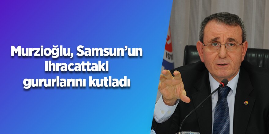 Murzioğlu, Samsun’un ihracattaki gururlarını kutladı