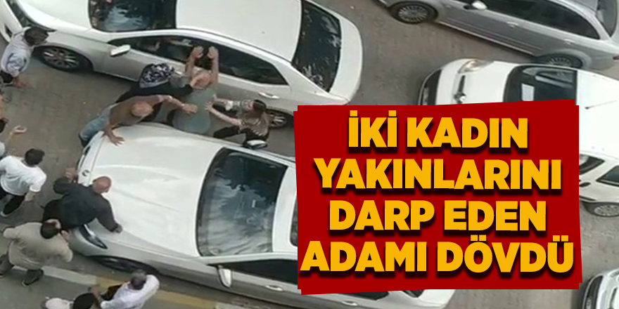 İki kadın yakınlarını darp eden adamı dövdü