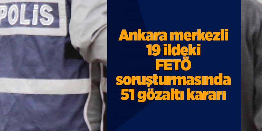 Ankara merkezli 19 ildeki FETÖ soruşturmasında 51 gözaltı kararı