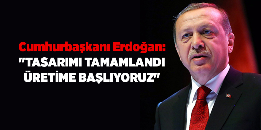 Cumhurbaşkanı Erdoğan: "Tasarımı tamamlandı üretime başlıyoruz"