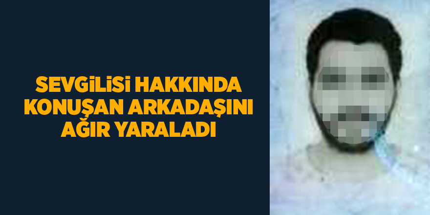 Sevgilisi hakkında konuşan arkadaşını ağır yaraladı