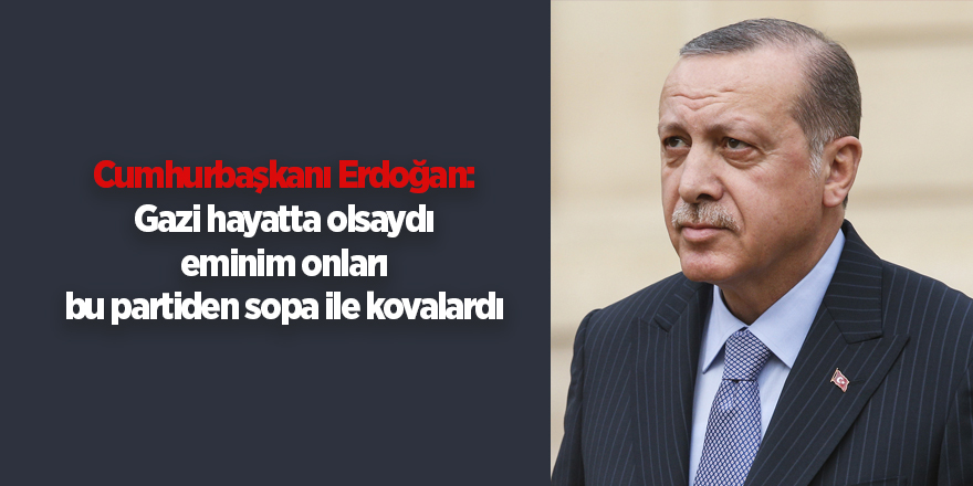 Cumhurbaşkanı Erdoğan: Gazi hayatta olsaydı eminim onları bu partiden sopa ile kovalardı