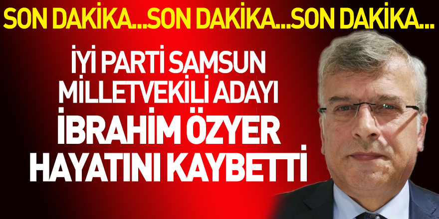 İyi Parti Samsun Milletvekili adayı İbrahim Özyer hayatını kaybetti