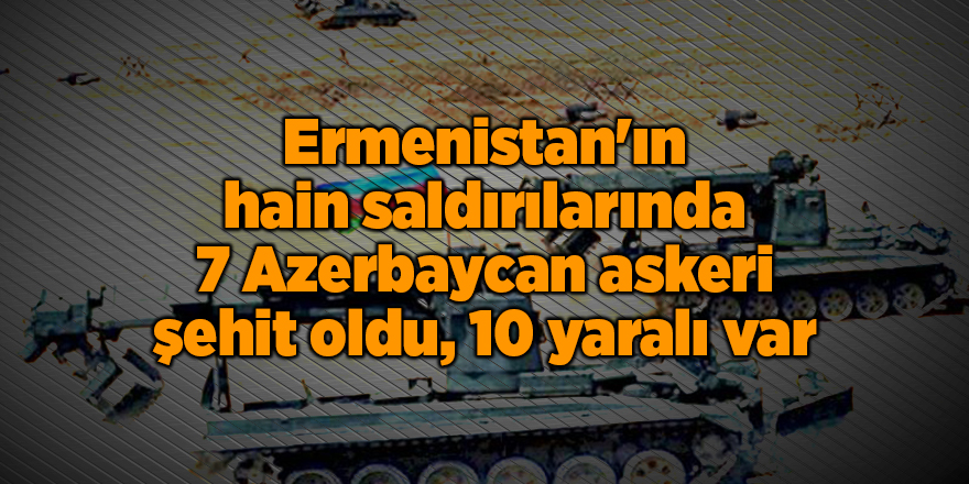 Ermenistan'ın hain saldırılarında 7 Azerbaycan askeri şehit oldu, 10 yaralı var