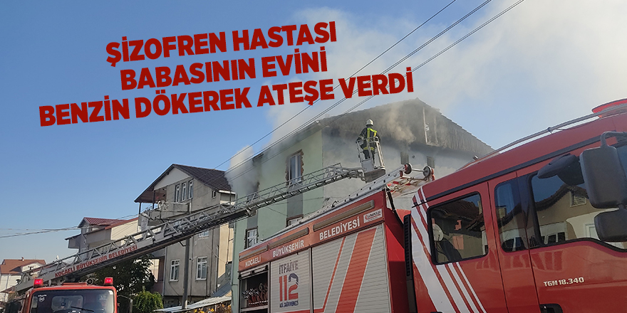 Şizofren hastası babasının evini benzin dökerek ateşe verdi