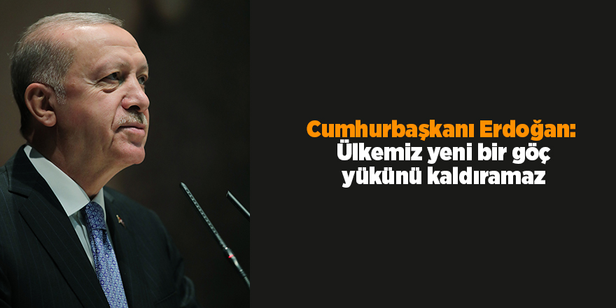 Cumhurbaşkanı Erdoğan:  Ülkemiz yeni bir göç yükünü kaldıramaz