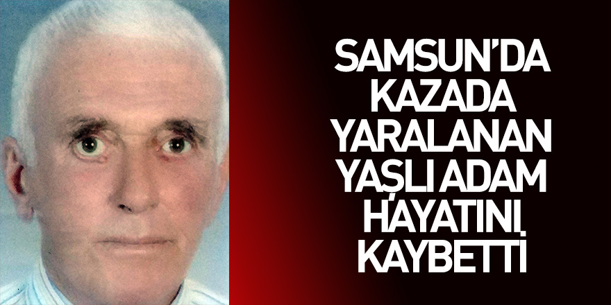 Samsun'da kazada yaralanan yaşlı adam hayatını kaybetti