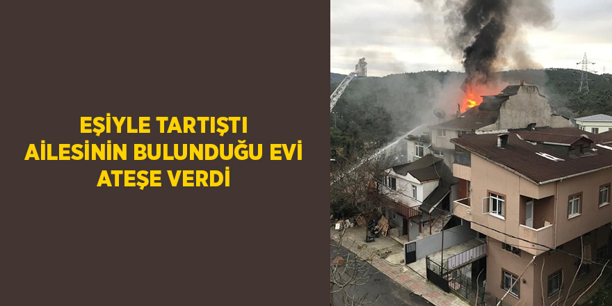 Eşiyle tartıştı ailesinin bulunduğu evi ateşe verdi