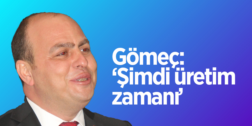 Gömeç: ‘Şimdi üretim zamanı’