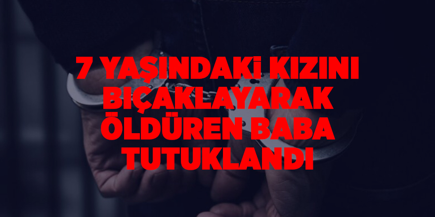 7 yaşındaki kızını bıçaklayarak öldüren baba tutuklandı