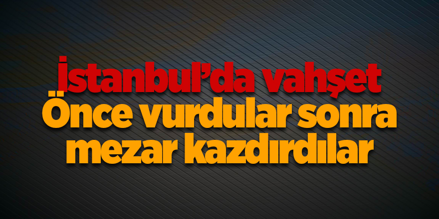 İstanbul’da vahşet! Önce vurdular sonra mezar kazdırdılar