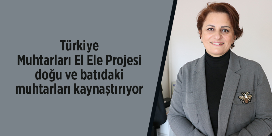 Türkiye Muhtarları El Ele Projesi  doğu ve batıdaki muhtarları kaynaştırıyor