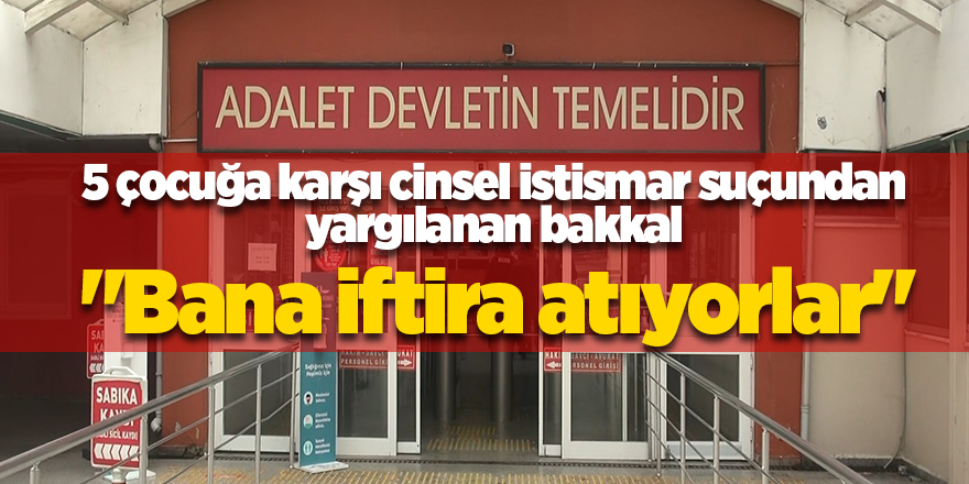 5 çocuğa karşı cinsel istismar suçundan yargılanan bakkal  "Bana iftira atıyorlar"