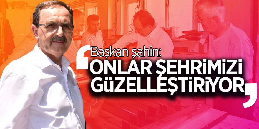 Başkan şahin: “Onlar şehrimizi güzelleştiriyorlar”