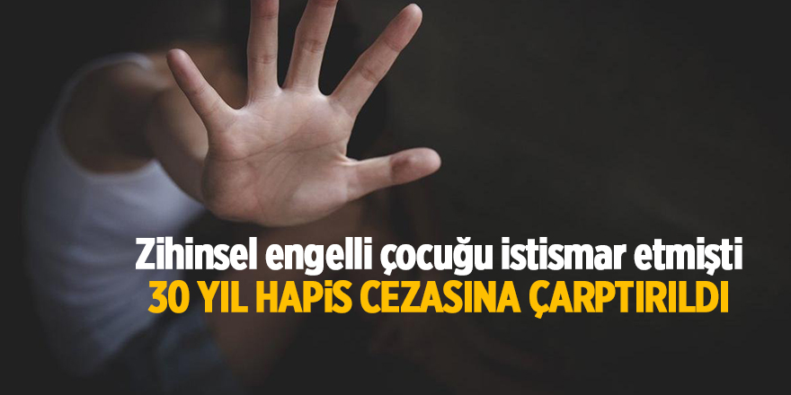 Zihinsel engelli çocuğu istismar etmişti 30 yıl hapis cezasına çarptırıldı