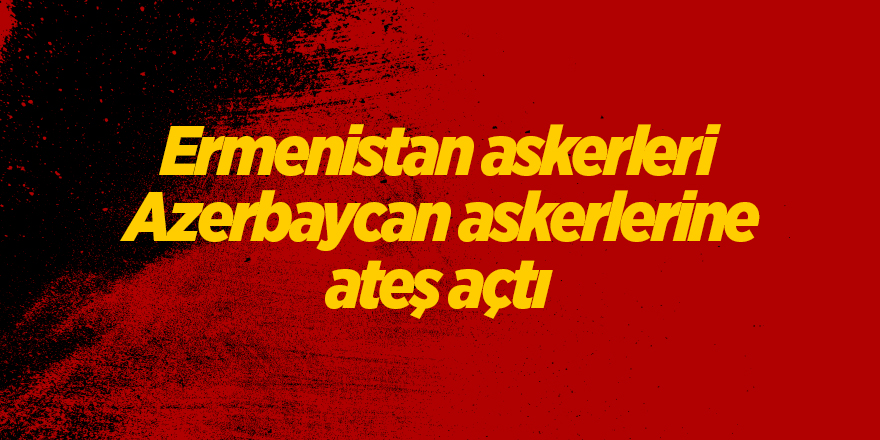 Ermenistan askerleri Azerbaycan askerlerine ateş açtı