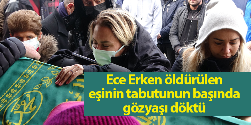 Ece Erken öldürülen eşinin tabutunun başında gözyaşı döktü