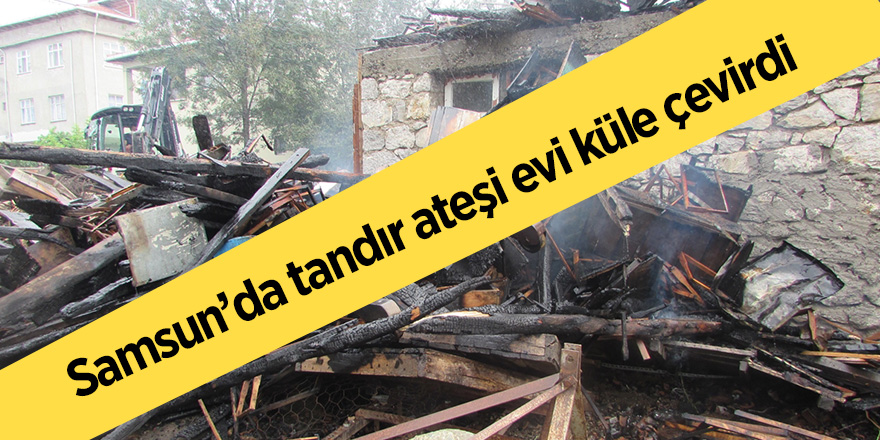 Samsun’da tandır ateşi evi küle çevirdi 