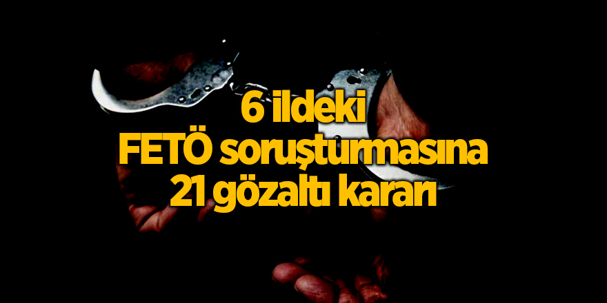 6 ildeki FETÖ soruşturmasına 21 gözaltı kararı