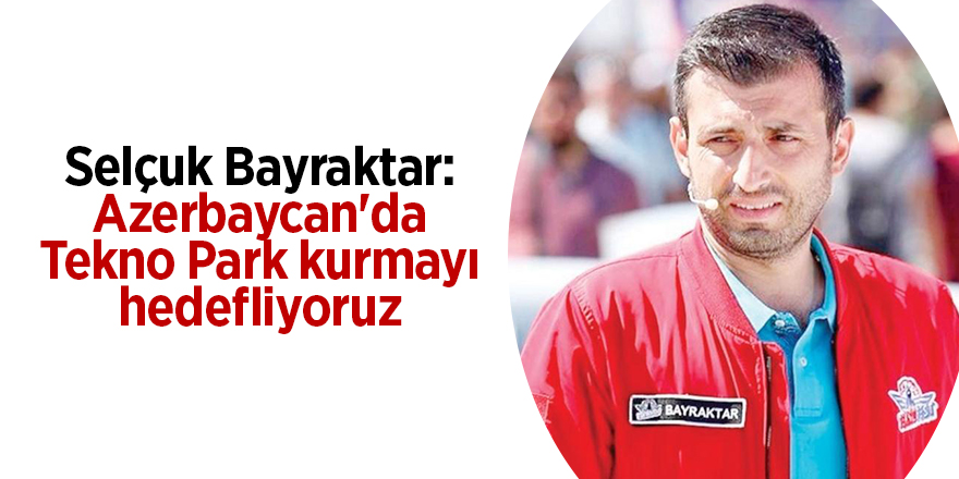 Selçuk Bayraktar: Azerbaycan'da Tekno Park kurmayı hedefliyoruz