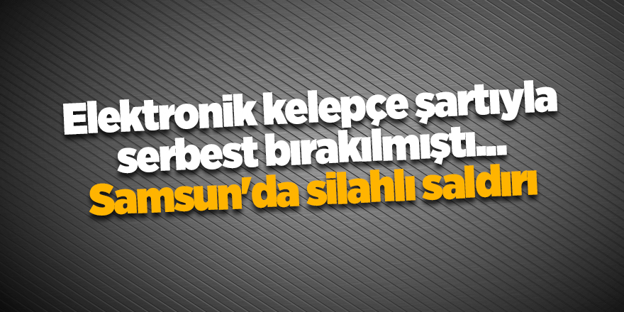 Elektronik kelepçe şartıyla serbest bırakılmıştı... Samsun'da silahlı saldırı - samsun haber