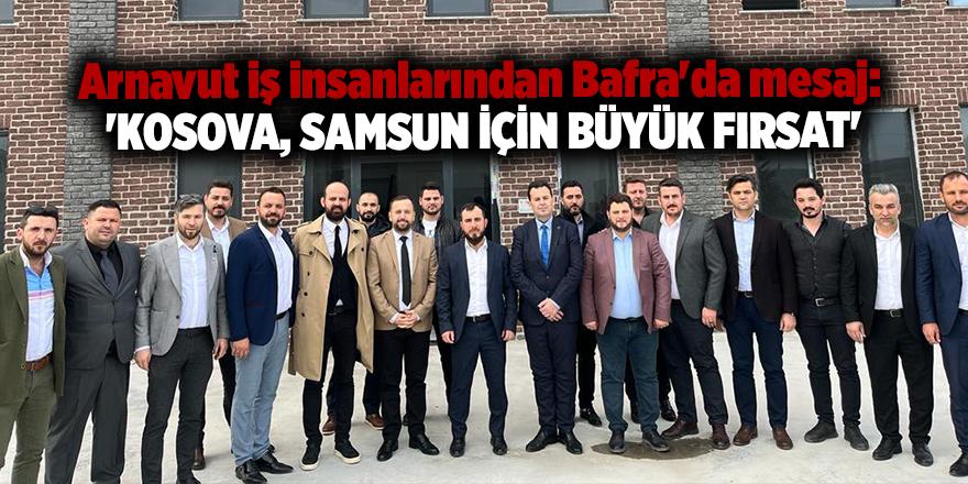 Arnavut iş insanlarından Bafra'da mesaj:  'KOSOVA, SAMSUN İÇİN BÜYÜK FIRSAT'