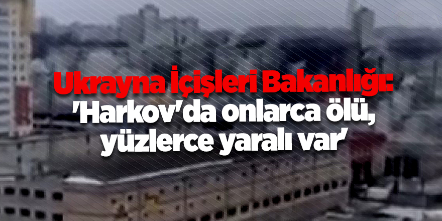 Ukrayna İçişleri Bakanlığı: 'Harkov'da onlarca ölü, yüzlerce yaralı var'