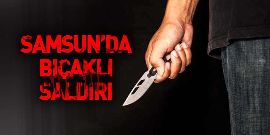 Samsun'da bıçaklı saldırı