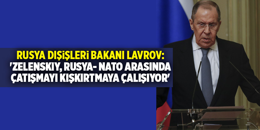 Rusya Dışişleri Bakanı Lavrov: 'Zelenskiy, Rusya- NATO arasında çatışmayı kışkırtmaya çalışıyor'