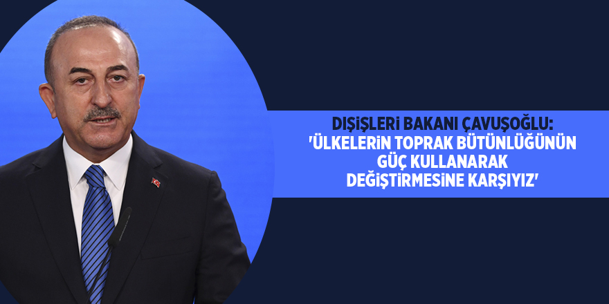 Dışişleri Bakanı Çavuşoğlu: 'Ülkelerin toprak bütünlüğünün güç kullanarak değiştirmesine karşıyız'