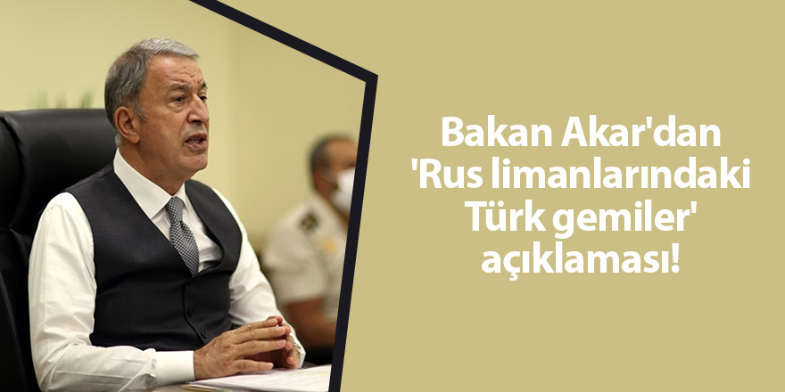 Bakan Akar'dan 'Rus limanlarındaki Türk gemiler' açıklaması!