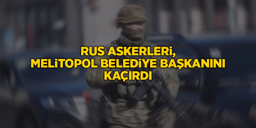 Rus askerleri, Melitopol Belediye Başkanını kaçırdı