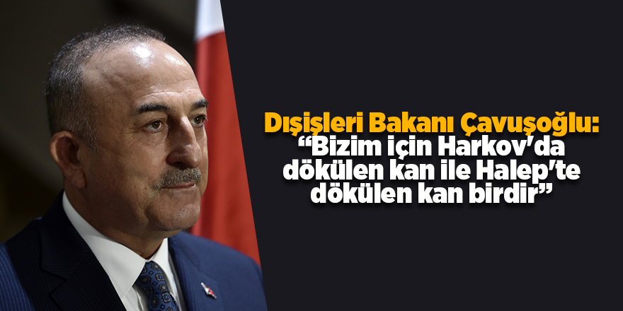 Dışişleri Bakanı Çavuşoğlu: “Bizim için Harkov'da dökülen kan ile Halep'te dökülen kan birdir”