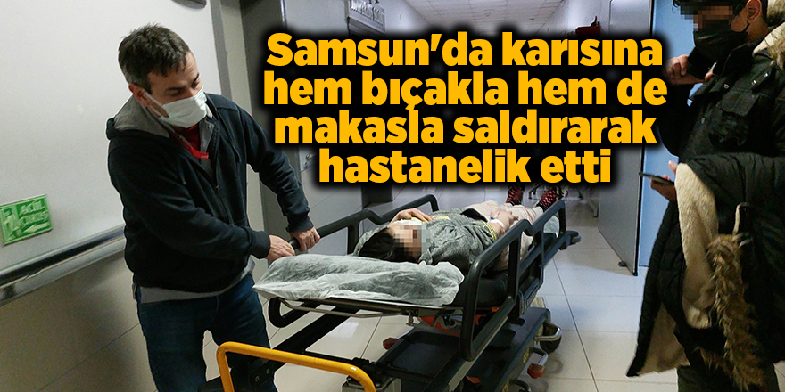 Samsun'da karısına hem bıçakla hem de makasla saldırarak hastanelik etti