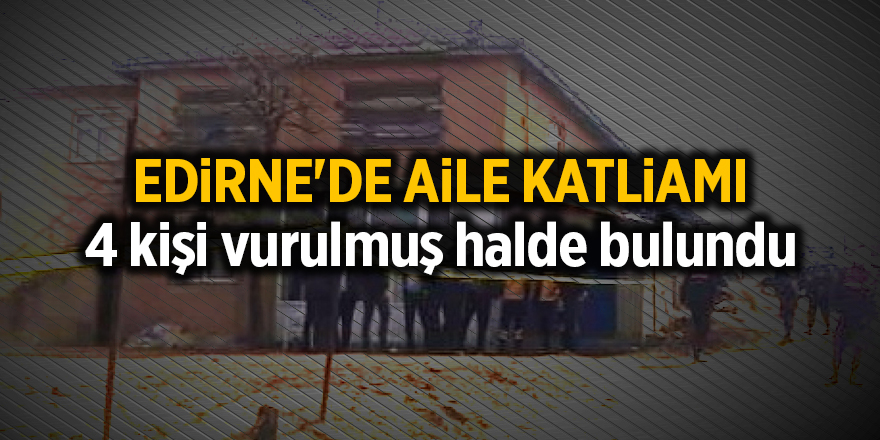 Edirne'de aile katliamı, 4 kişi vurulmuş halde bulundu