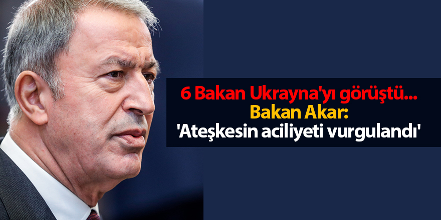 6 Bakan Ukrayna'yı görüştü... Bakan Akar: 'Ateşkesin aciliyeti vurgulandı'